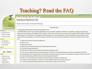 Teaching? Read the FAQ 2.1 What are the rules on ethics and behavior? 2.2 Who is it for? 2.3 How does it work? 2.4 What are the computer hardware and networking requirements? 2.5 Are there any age restrictions? 2.6 What does it cost to bring my students and faculty into Second Life? 2.7 Can I set up a large permanent private classroom in Second Life and restrict access to just my own students and faculty? 2.8 I participated in the Campus: Second Life program previously, and now I'd love to have additional classes in Second Life! How can I go about setting up another class without buying a private island? 2.9 How do I connect with other educators currently working on projects in Second Life? 2.10 Is there a way for students in my class to communicate with each other using voice chat? 