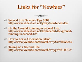 Links for “Newbies” Second Life Newbies Tips 2007: http://www.slideshare.net/jokay/newbie-slides/ Hit the Ground Running in Second Life: http://www.slideshare.net/trottahe/hit-the-ground-running-in-second-life How to Leave Orientation Island: http://www.youtube.com/watch?v=y6wVRloSc4k Taking on a Second Life: http://www.youtube.com/watch?v=ygc95U4fT3Y 