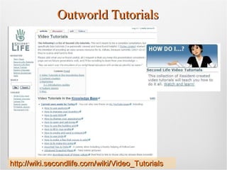 Outworld Tutorials http://wiki.secondlife.com/wiki/Video_Tutorials 