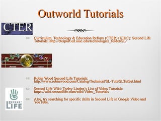 Outworld Tutorials Curriculum, Technology & Education Reform (CTER) (UIUC): Second Life Tutorials: http://cterport.ed.uiuc.edu/technologies_folder/SL/ Robin Wood Second Life Tutorials: http://www.robinwood.com/Catalog/Technical/SL-Tuts/SLTutSet.html Second Life Wiki: Torley Linden’s List of Video Tutorials: https://wiki.secondlife.com/wiki/Video_Tutorials Also, try searching for specific skills in Second Life in Google Video and YouTube.  
