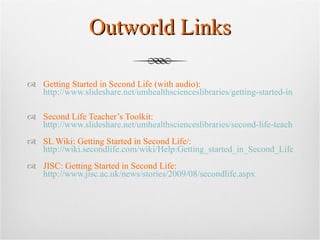 Outworld Links Getting Started in Second Life (with audio):  http://www.slideshare.net/umhealthscienceslibraries/getting-started-in-second-life   Second Life Teacher’s Toolkit:  http://www.slideshare.net/umhealthscienceslibraries/second-life-teachers-toolkit SL Wiki: Getting Started in Second Life/:  http://wiki.secondlife.com/wiki/Help:Getting_started_in_Second_Life JISC: Getting Started in Second Life:  http://www.jisc.ac.uk/news/stories/2009/08/secondlife.aspx   