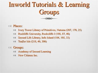 Inworld Tutorials & Learning Groups Places: Ivory Tower Library of Primitives, Natoma (207, 170, 25) Rockliffe University, Rockcliffe I (198, 87, 40) Second Life Library, Info Island (184, 105, 33) TeaZer Isle (218, 40, 300) Groups: Academy of Second Learning New Citizens Inc.  