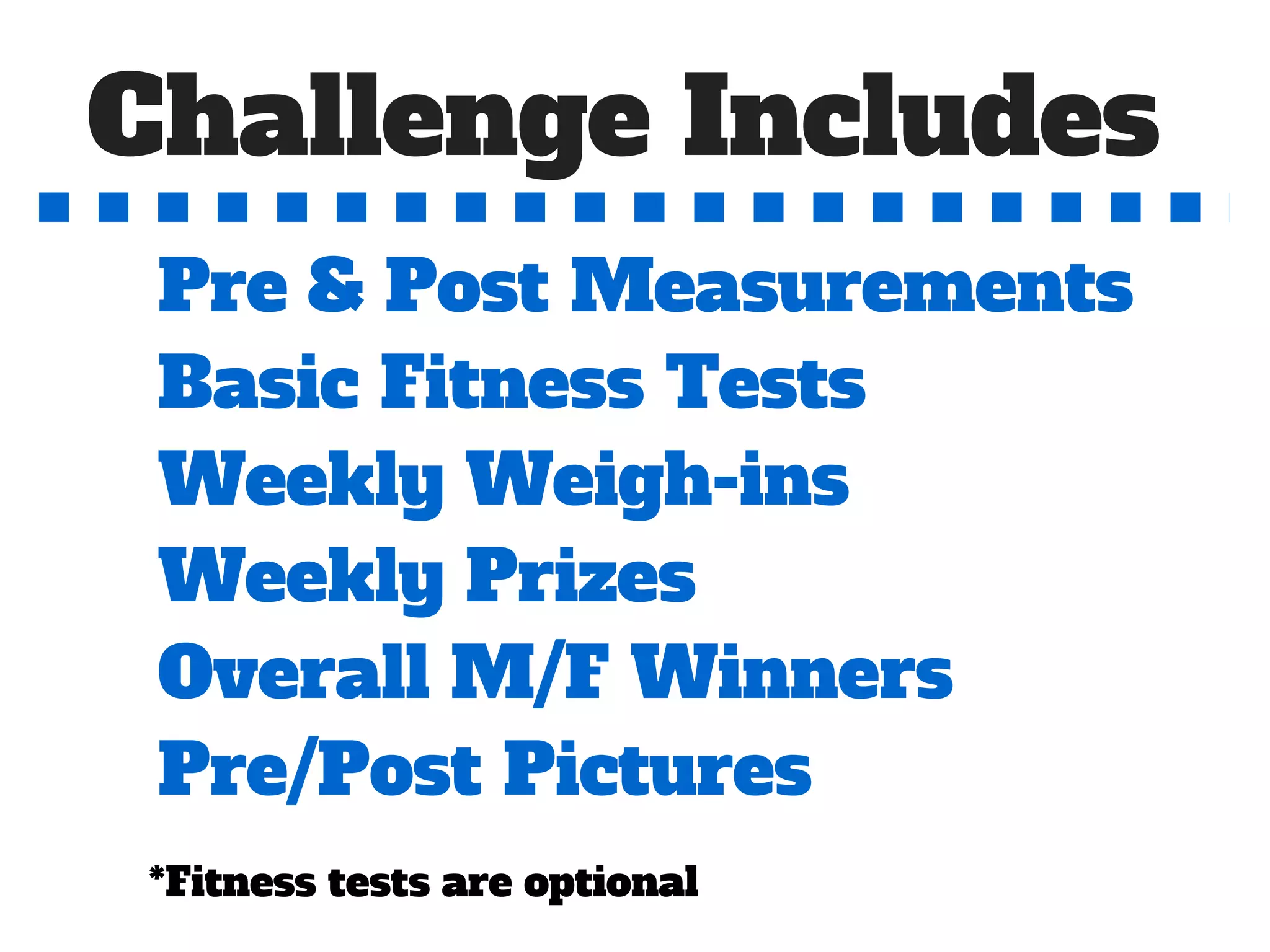 Challenge Includes
Pre & Post Measurements
Basic Fitness Tests
Weekly Weigh-ins
Weekly Prizes
Overall M/F Winners
Pre/Post Pictures
*Fitness tests are optional
 