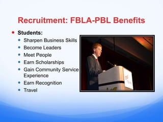 Recruitment: FBLA-PBL Benefits
 Students:
   Sharpen Business Skills
   Become Leaders
   Meet People
   Earn Scholarships
   Gain Community Service
    Experience
   Earn Recognition
   Travel
 