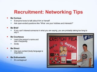 Recruitment: Networking Tips
   Be Curious
     Everyone loves to talk about him or herself
     Ask open-ended questions like “What are your hobbies and interests?”

   Be Brief
     If you can’t interest someone in what you are saying, you are probably taking too long to
        say it

   Be Courteous
     Learn the person’s name and
        use it frequently
       Smile

   Be Direct
     Use eye-contact (body language is
        important)

   Be Enthusiastic
     It’s contagious!
 