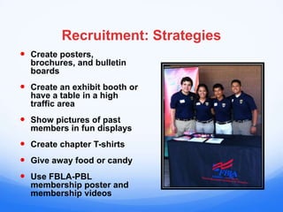 Recruitment: Strategies
 Create posters,
  brochures, and bulletin
  boards
 Create an exhibit booth or
  have a table in a high
  traffic area
 Show pictures of past
  members in fun displays
 Create chapter T-shirts
 Give away food or candy
 Use FBLA-PBL
  membership poster and
  membership videos
 