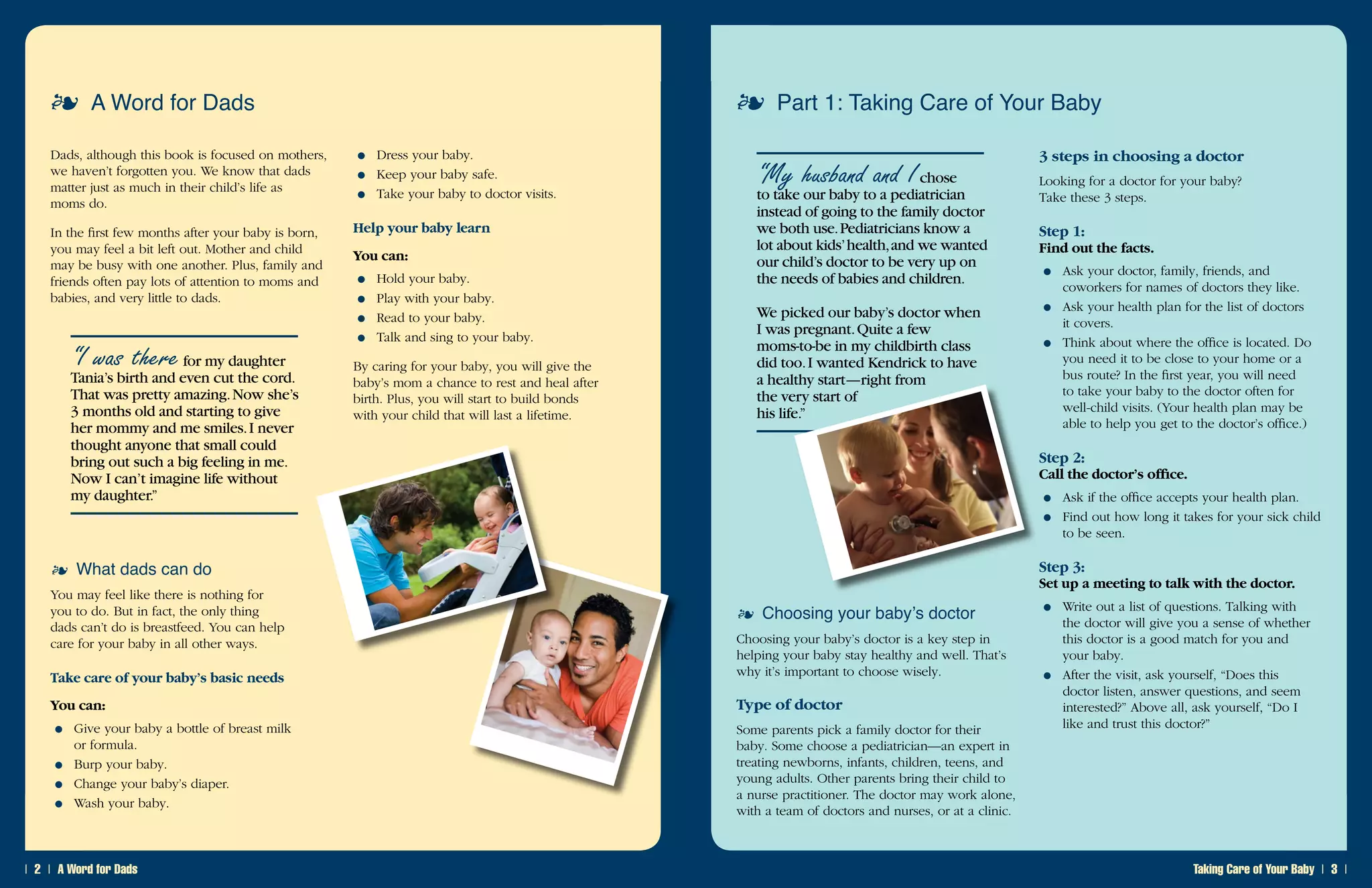 ❘  ❘ A Word for Dads Taking Care of Your Baby ❘  ❘
A Word for Dads
Dads, although this book is focused on mothers,
we haven’t forgotten you. We know that dads
matter just as much in their child’s life as .
moms do.
In the first few months after your baby is born,
you may feel a bit left out. Mother and child
may be busy with one another. Plus, family and
friends often pay lots of attention to moms and .
babies, and very little to dads.
“I was therefor my daughter
Tania’s birth and even cut the cord.
That was pretty amazing.Now she’s
3 months old and starting to give
her mommy and me smiles.I never
thought anyone that small could
bring out such a big feeling in me.
Now I can’t imagine life without
my daughter.”
What dads can do
You may feel like there is nothing for
you to do. But in fact, the only thing
dads can’t do is breastfeed. You can help
care for your baby in all other ways.
Take care of your baby’s basic needs
You can:
Give your baby a bottle of breast milk .
or formula.
Burp your baby.
Change your baby’s diaper.
Wash your baby.
●
●
●
●
Dress your baby.
Keep your baby safe.
Take your baby to doctor visits.
Help your baby learn
You can:
Hold your baby.
Play with your baby.
Read to your baby.
Talk and sing to your baby.
By caring for your baby, you will give the
baby’s mom a chance to rest and heal after
birth. Plus, you will start to build bonds
with your child that will last a lifetime.
●
●
●
●
●
●
●
Part 1: Taking Care of Your Baby
“My husband and Ichose
to take our baby to a pediatrician
instead of going to the family doctor
we both use.Pediatricians know a
lot about kids’health,and we wanted
our child’s doctor to be very up on
the needs of babies and children.
We picked our baby’s doctor when
I was pregnant.Quite a few
moms-to-be in my childbirth class
did too.I wanted Kendrick to have
a healthy start—right from
the very start of
his life.”
Choosing your baby’s doctor
Choosing your baby’s doctor is a key step in
helping your baby stay healthy and well. That’s .
why it’s important to choose wisely.
Type of doctor
Some parents pick a family doctor for their
baby. Some choose a pediatrician—an expert in
treating newborns, infants, children, teens, and
young adults. Other parents bring their child to
a nurse practitioner. The doctor may work alone,
with a team of doctors and nurses, or at a clinic.
3 steps in choosing a doctor
Looking for a doctor for your baby? .
Take these 3 steps.
Step 1:
Find out the facts.
Ask your doctor, family, friends, and
coworkers for names of doctors they like.
Ask your health plan for the list of doctors .
it covers.
Think about where the office is located. Do
you need it to be close to your home or a
bus route? In the first year, you will need
to take your baby to the doctor often for
well-child visits. (Your health plan may be
able to help you get to the doctor’s office.)
Step 2:
Call the doctor’s office.
Ask if the office accepts your health plan.
Find out how long it takes for your sick child.
to be seen.
Step 3:
Set up a meeting to talk with the doctor.
Write out a list of questions. Talking with .
the doctor will give you a sense of whether
this doctor is a good match for you and .
your baby.
After the visit, ask yourself, “Does this
doctor listen, answer questions, and seem
interested?” Above all, ask yourself, “Do I .
like and trust this doctor?”
●
●
●
●
●
●
●
 