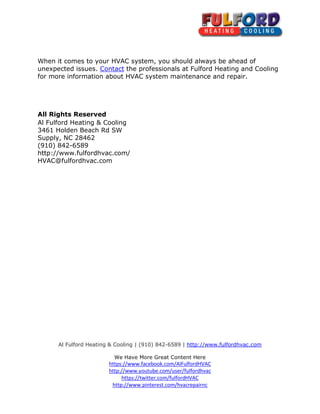 Al Fulford Heating & Cooling | (910) 842-6589 | http://www.fulfordhvac.com
We Have More Great Content Here
https://www.facebook.com/AlFulfordHVAC
http://www.youtube.com/user/fulfordhvac
https://twitter.com/fulfordHVAC
http://www.pinterest.com/hvacrepairnc
When it comes to your HVAC system, you should always be ahead of
unexpected issues. Contact the professionals at Fulford Heating and Cooling
for more information about HVAC system maintenance and repair.
All Rights Reserved
Al Fulford Heating & Cooling
3461 Holden Beach Rd SW
Supply, NC 28462
(910) 842-6589
http://www.fulfordhvac.com/
HVAC@fulfordhvac.com
 