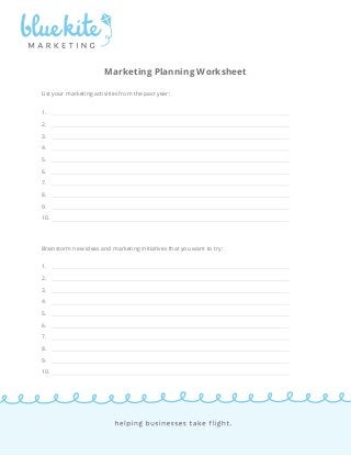 Marketing Planning Worksheet 
List your marketing activities from the past year: 
1. 
2. 
3. 
4. 
5. 
6. 
7. 
8. 
9. 
10. 
Brainstorm new ideas and marketing initiatives that you want to try: 
1. 
2. 
3. 
4. 
5. 
6. 
7. 
8. 
9. 
10. 
 