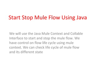 Start Stop Mule Flow Using Java
We will use the Java Mule Context and Collable
Interface to start and stop the mule flow. We
have control on flow life cycle using mule
context. We can check life cycle of mule flow
and its different state
 