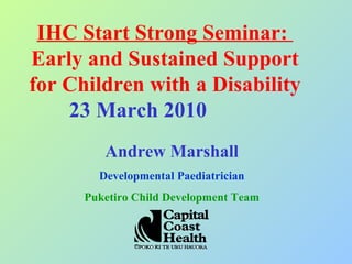 IHC Start Strong Seminar:  Earl y and Sustained Support for Children with a Disability 23 March 2010  Andrew Marshall Developmental Paediatrician Puketiro Child Development Team 