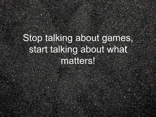 Stop talking about games,
start talking about what
matters!
 