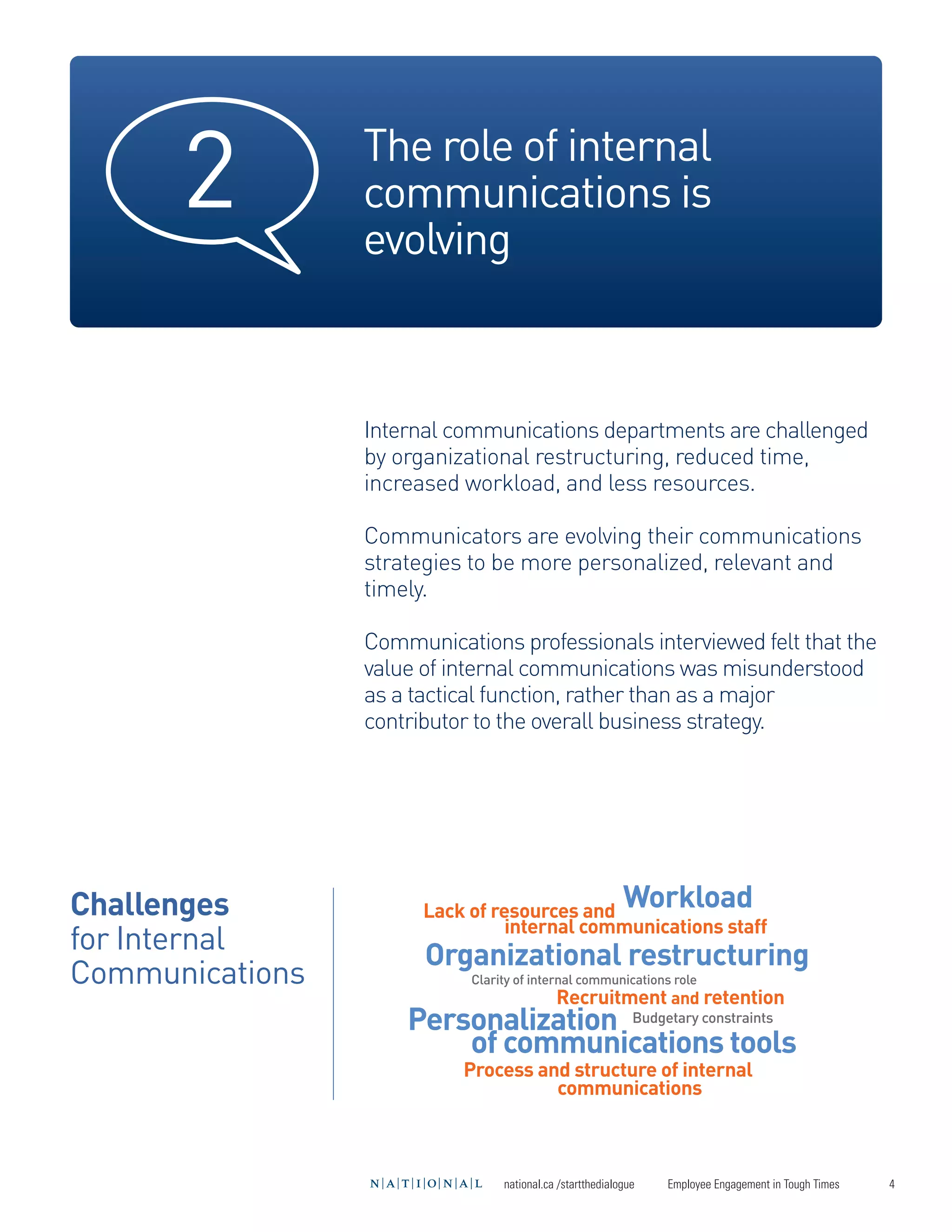 2          The role of internal
                 communications is
                 evolving



                 Internal communications departments are challenged
                 by organizational restructuring, reduced time,
                 increased workload, and less resources.

                 Communicators are evolving their communications
                 strategies to be more personalized, relevant and
                 timely.




Challenges
for Internal
                 Communications professionals interviewed felt that the




                                                           Workload
                 value of internal communications was misunderstood




Communications
                 as a tactical function, rather than as a major




                       Organizational restructuring
                 contributor to the overall business strategy.




                     Personalization Budgetary constraints
                         of communications tools
                       Lack of resources and
                                 internal communications staff


                                            Recruitment and retention


                           Process and structure of internal
                                     communications
                            Clarity of internal communications role




                                 national.ca /startthedialogue   Employee Engagement in Tough Times   4
 