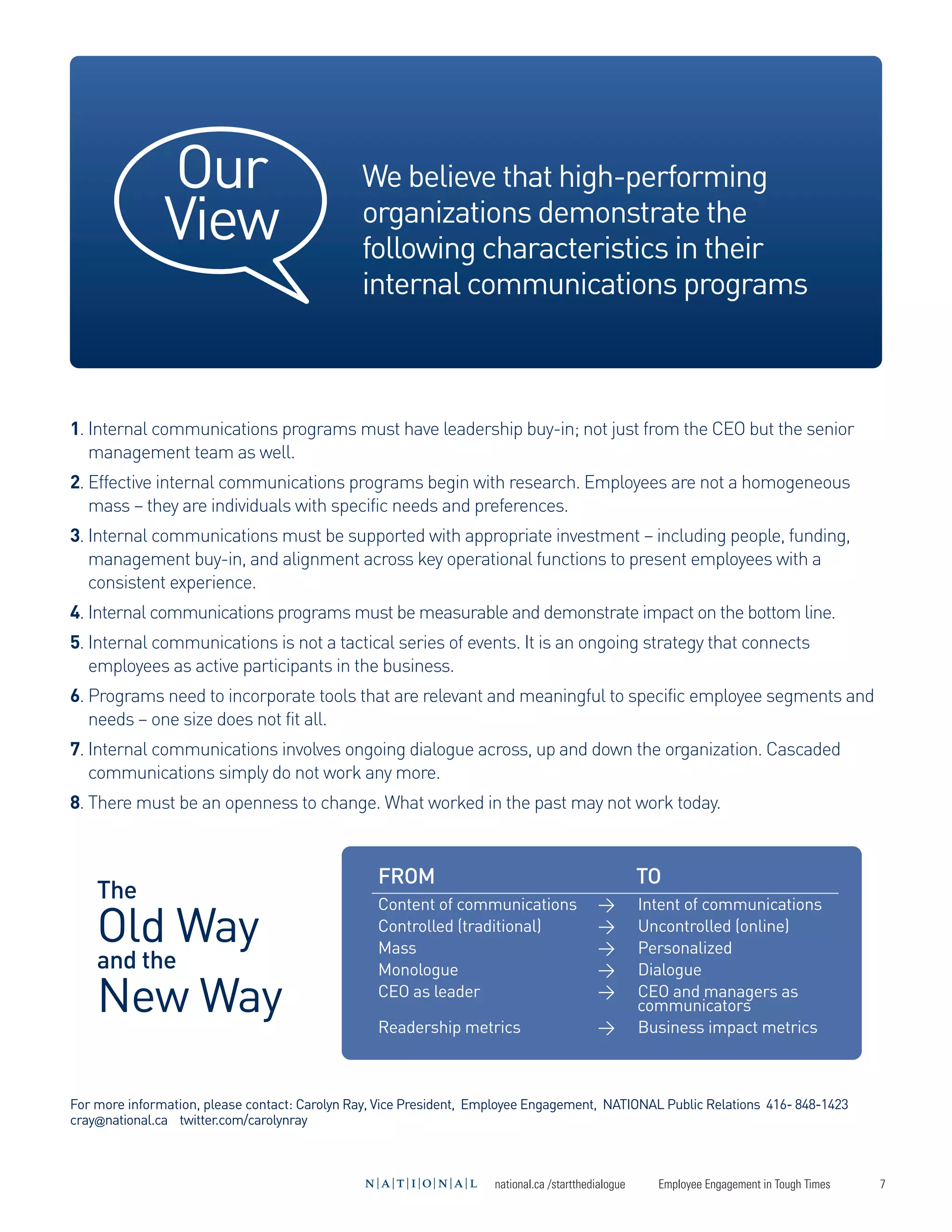 Our
               View
                                               We believe that high-performing
                                               organizations demonstrate the
                                               following characteristics in their
                                               internal communications programs




    Old Way
    New Way
1. Internal communications programs must have leadership buy-in; not just from the CEO but the senior
   management team as well.
2. Effective internal communications programs begin with research. Employees are not a homogeneous
   mass – they are individuals with specific needs and preferences.
3. Internal communications must be supported with appropriate investment – including people, funding,
   management buy-in, and alignment across key operational functions to present employees with a
   consistent experience.
4. Internal communications programs must be measurable and demonstrate impact on the bottom line.
5. Internal communications is not a tactical series of events. It is an ongoing strategy that connects
   employees as active participants in the business.




    The
6. Programs need to incorporate tools that are relevant and meaningful to specific employee segments and
   needs – one size does not fit all.
7. Internal communications involves ongoing dialogue across, up and down the organization. Cascaded




    and the
   communications simply do not work any more.




                                                  FROM                                               TO
8. There must be an openness to change. What worked in the past may not work today.




                                                  Content of communications                >         Intent of communications
                                                  Controlled (traditional)                 >         Uncontrolled (online)
                                                  Mass                                     >         Personalized
                                                  Monologue                                >         Dialogue
                                                  CEO as leader                            >         CEO and managers as
                                                                                                     communicators
                                                  Readership metrics                       >         Business impact metrics



For more information, please contact: Carolyn Ray, Vice President, Employee Engagement, NATIONAL Public Relations 416- 848-1423
cray@national.ca twitter.com/carolynray



                                                                     national.ca /startthedialogue     Employee Engagement in Tough Times   7
 