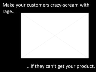 Make your customers crazy-scream with rage… …If they can’t get your product. 