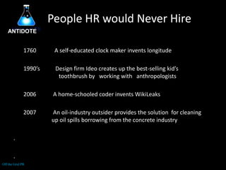 People HR would Never HireANTIDOTE1760             A self-educated clock maker invents longitude1990’s           Design firm Ideo creates up the best-selling kid’s      	toothbrush by   working with   anthropologists            A home-schooled coder invents WikiLeaks       2007            An oil-industry outsider provides the solution  for cleaning	           up oil spills borrowing from the concrete industry..