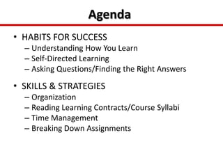 AgendaHABITS FOR SUCCESSUnderstanding How You Learn Self-Directed LearningAsking Questions/Finding the Right AnswersSKILLS & STRATEGIESOrganizationReading Learning Contracts/Course SyllabiTime ManagementBreaking Down Assignments