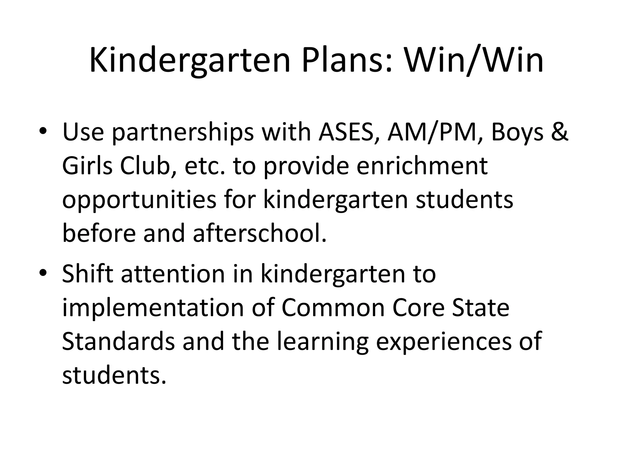 Kindergarten Plans: Win/Win
• Use partnerships with ASES, AM/PM, Boys &
Girls Club, etc. to provide enrichment
opportunities for kindergarten students
before and afterschool.
• Shift attention in kindergarten to
implementation of Common Core State
Standards and the learning experiences of
students.
 