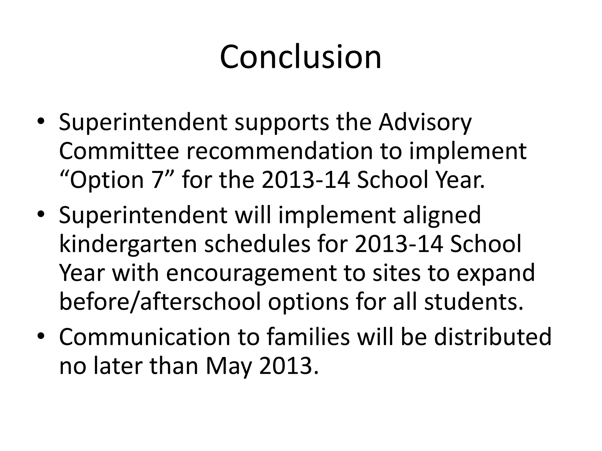 Conclusion
• Superintendent supports the Advisory
Committee recommendation to implement
“Option 7” for the 2013-14 School Year.
• Superintendent will implement aligned
kindergarten schedules for 2013-14 School
Year with encouragement to sites to expand
before/afterschool options for all students.
• Communication to families will be distributed
no later than May 2013.
 