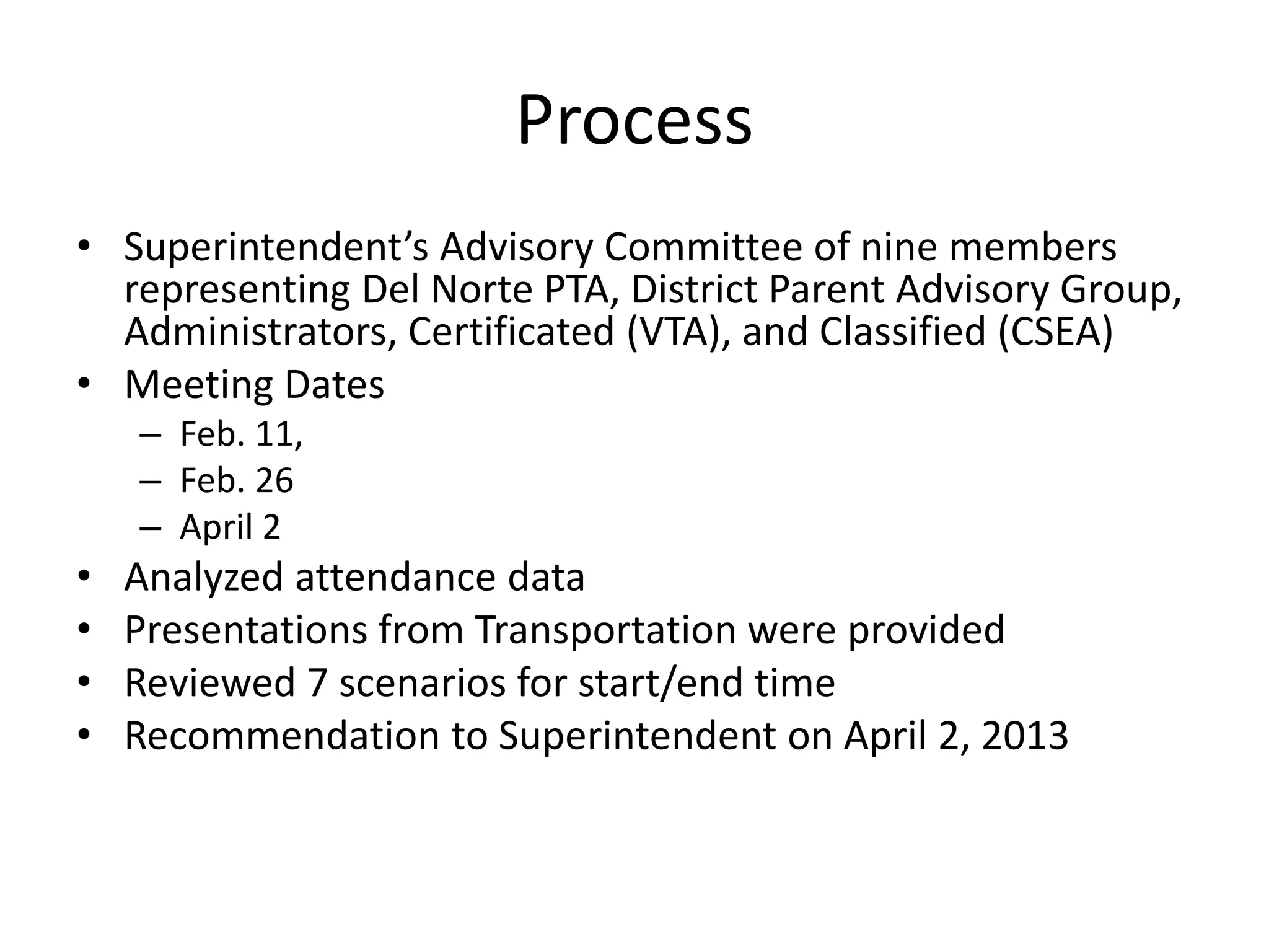 Process
• Superintendent’s Advisory Committee of nine members
representing Del Norte PTA, District Parent Advisory Group,
Administrators, Certificated (VTA), and Classified (CSEA)
• Meeting Dates
– Feb. 11,
– Feb. 26
– April 2
• Analyzed attendance data
• Presentations from Transportation were provided
• Reviewed 7 scenarios for start/end time
• Recommendation to Superintendent on April 2, 2013
 