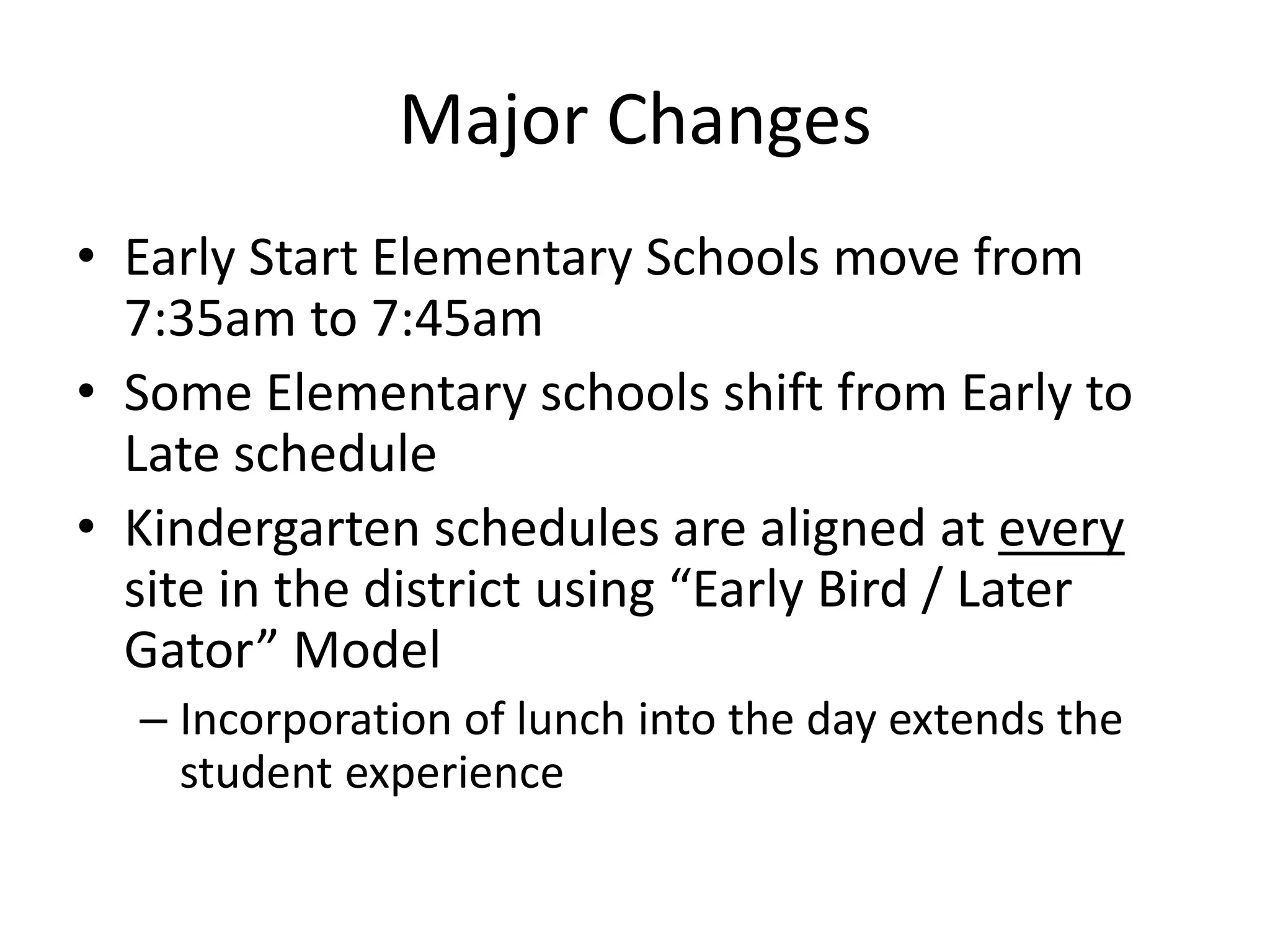 Major Changes
• Early Start Elementary Schools move from
7:35am to 7:45am
• Some Elementary schools shift from Early to
Late schedule
• Kindergarten schedules are aligned at every
site in the district using “Early Bird / Later
Gator” Model
– Incorporation of lunch into the day extends the
student experience
 
