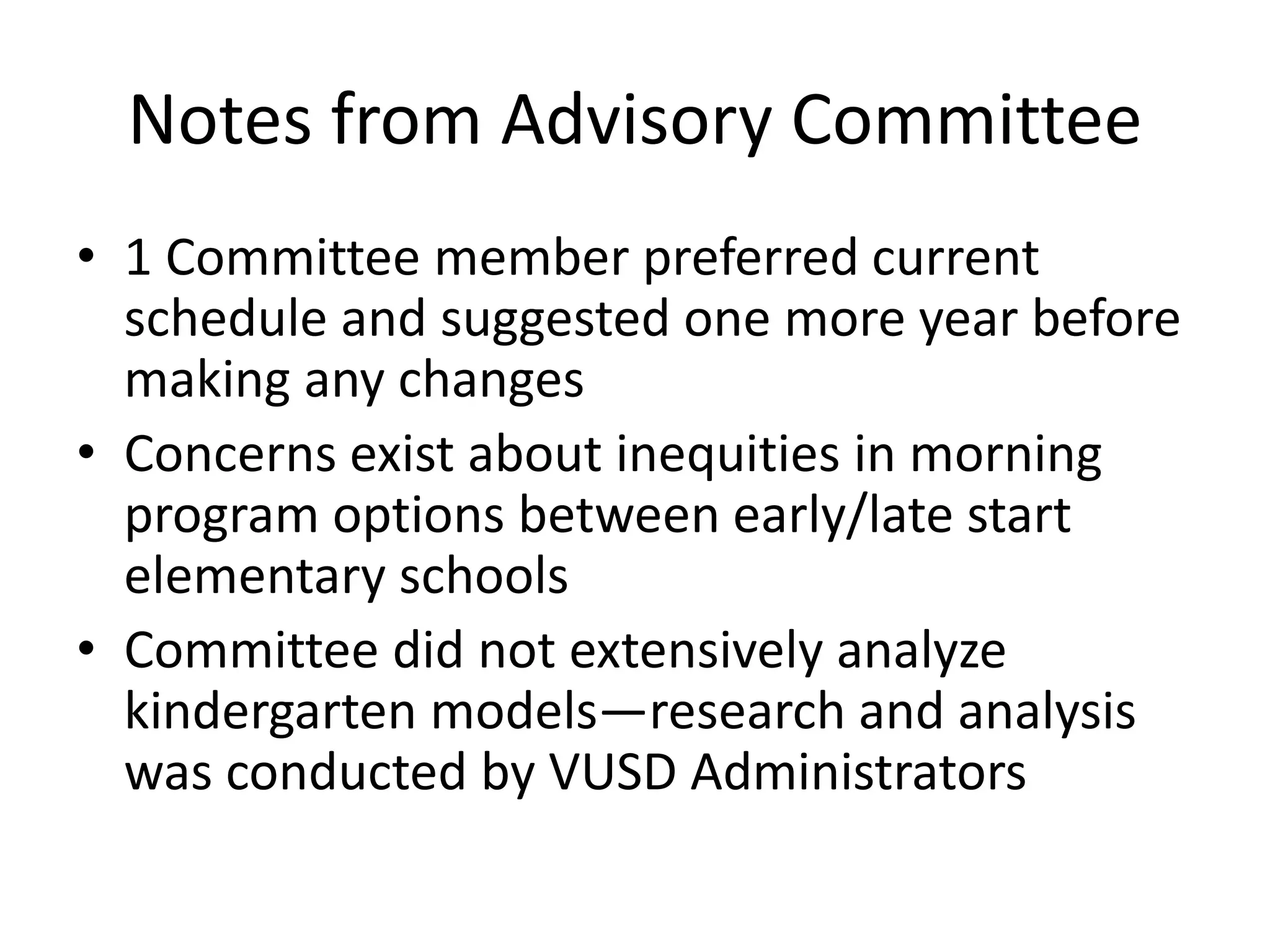 Notes from Advisory Committee
• 1 Committee member preferred current
schedule and suggested one more year before
making any changes
• Concerns exist about inequities in morning
program options between early/late start
elementary schools
• Committee did not extensively analyze
kindergarten models—research and analysis
was conducted by VUSD Administrators
 