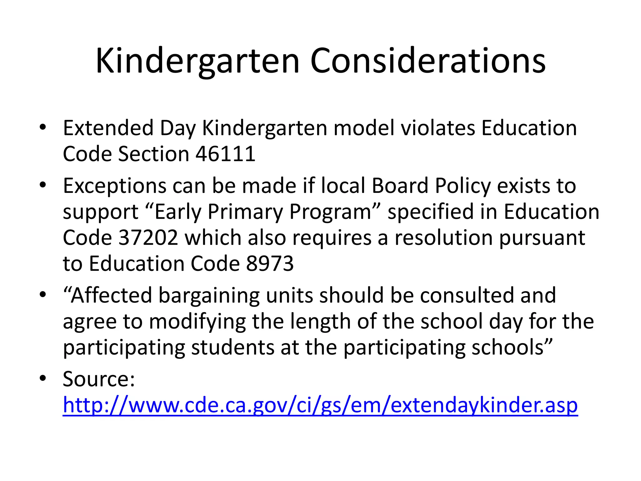 Kindergarten Considerations
• Extended Day Kindergarten model violates Education
Code Section 46111
• Exceptions can be made if local Board Policy exists to
support “Early Primary Program” specified in Education
Code 37202 which also requires a resolution pursuant
to Education Code 8973
• “Affected bargaining units should be consulted and
agree to modifying the length of the school day for the
participating students at the participating schools”
• Source:
http://www.cde.ca.gov/ci/gs/em/extendaykinder.asp
 