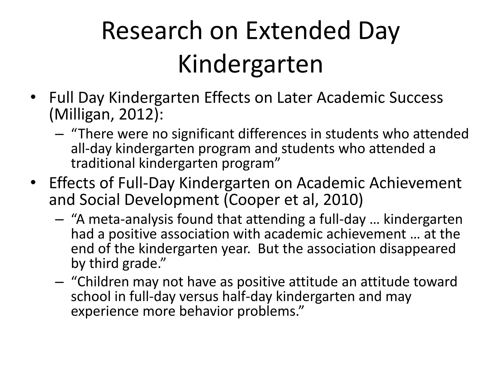 Research on Extended Day
Kindergarten
• Full Day Kindergarten Effects on Later Academic Success
(Milligan, 2012):
– “There were no significant differences in students who attended
all-day kindergarten program and students who attended a
traditional kindergarten program”
• Effects of Full-Day Kindergarten on Academic Achievement
and Social Development (Cooper et al, 2010)
– “A meta-analysis found that attending a full-day … kindergarten
had a positive association with academic achievement … at the
end of the kindergarten year. But the association disappeared
by third grade.”
– “Children may not have as positive attitude an attitude toward
school in full-day versus half-day kindergarten and may
experience more behavior problems.”
 