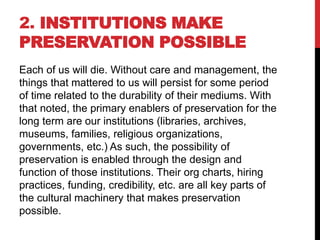 2. INSTITUTIONS MAKE
PRESERVATION POSSIBLE
Each of us will die. Without care and management, the
things that mattered to us will persist for some period
of time related to the durability of their mediums. With
that noted, the primary enablers of preservation for the
long term are our institutions (libraries, archives,
museums, families, religious organizations,
governments, etc.) As such, the possibility of
preservation is enabled through the design and
function of those institutions. Their org charts, hiring
practices, funding, credibility, etc. are all key parts of
the cultural machinery that makes preservation
possible.
 