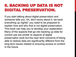 6. BACKING UP DATA IS NOT
DIGITAL PRESERVATION.
If you start talking about digital preservation and
someone tells you “oh, don’t worry about it, we back
everything up nightly” you need to be prepared to
explain how and why that is not digital preservation.
This book can help you to develop your explanation.
Many of the aspects that go into backing up data for
current use are similar to aspects of digital
preservation work but the near term concerns of being
able to restore data are significantly different from the
long term issues related to ensuring access to content
in the future.
 