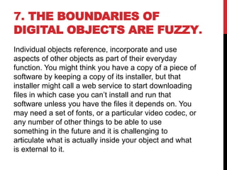 7. THE BOUNDARIES OF
DIGITAL OBJECTS ARE FUZZY.
Individual objects reference, incorporate and use
aspects of other objects as part of their everyday
function. You might think you have a copy of a piece of
software by keeping a copy of its installer, but that
installer might call a web service to start downloading
files in which case you can’t install and run that
software unless you have the files it depends on. You
may need a set of fonts, or a particular video codec, or
any number of other things to be able to use
something in the future and it is challenging to
articulate what is actually inside your object and what
is external to it.
 