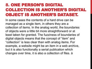 8. ONE PERSON’S DIGITAL
COLLECTION IS ANOTHER’S DIGITAL
OBJECT IS ANOTHER’S DATASET.
In some cases the contents of a hard drive can be
managed as a single item, in others they are a
collection of items. In the analog world, the boundaries
of objects were a little bit more straightforward or at
least taken for granted. The fuzziness of boundaries of
digital objects means that the concept of “item” and
“collection” is less clear than with analog items. For
example, a website might be an item in a web archive,
but it is also functionally a serial publication which
changes over time, it is also a collection of files. å
 