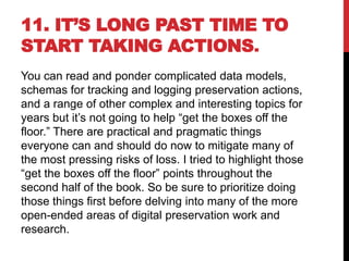 11. IT’S LONG PAST TIME TO
START TAKING ACTIONS.
You can read and ponder complicated data models,
schemas for tracking and logging preservation actions,
and a range of other complex and interesting topics for
years but it’s not going to help “get the boxes off the
floor.” There are practical and pragmatic things
everyone can and should do now to mitigate many of
the most pressing risks of loss. I tried to highlight those
“get the boxes off the floor” points throughout the
second half of the book. So be sure to prioritize doing
those things first before delving into many of the more
open-ended areas of digital preservation work and
research.
 