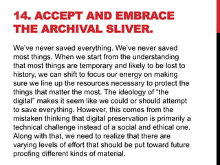 14. ACCEPT AND EMBRACE
THE ARCHIVAL SLIVER.
We’ve never saved everything. We’ve never saved
most things. When we start from the understanding
that most things are temporary and likely to be lost to
history, we can shift to focus our energy on making
sure we line up the resources necessary to protect the
things that matter the most. The ideology of “the
digital” makes it seem like we could or should attempt
to save everything. However, this comes from the
mistaken thinking that digital preservation is primarily a
technical challenge instead of a social and ethical one.
Along with that, we need to realize that there are
varying levels of effort that should be put toward future
proofing different kinds of material.
 