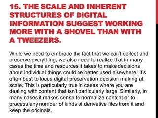 15. THE SCALE AND INHERENT
STRUCTURES OF DIGITAL
INFORMATION SUGGEST WORKING
MORE WITH A SHOVEL THAN WITH
A TWEEZERS.
While we need to embrace the fact that we can’t collect and
preserve everything, we also need to realize that in many
cases the time and resources it takes to make decisions
about individual things could be better used elsewhere. It’s
often best to focus digital preservation decision making at
scale. This is particularly true in cases where you are
dealing with content that isn’t particularly large. Similarly, in
many cases it makes sense to normalize content or to
process any number of kinds of derivative files from it and
keep the originals.
 