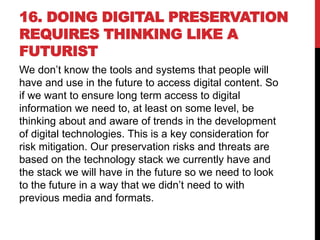 16. DOING DIGITAL PRESERVATION
REQUIRES THINKING LIKE A
FUTURIST
We don’t know the tools and systems that people will
have and use in the future to access digital content. So
if we want to ensure long term access to digital
information we need to, at least on some level, be
thinking about and aware of trends in the development
of digital technologies. This is a key consideration for
risk mitigation. Our preservation risks and threats are
based on the technology stack we currently have and
the stack we will have in the future so we need to look
to the future in a way that we didn’t need to with
previous media and formats.
 