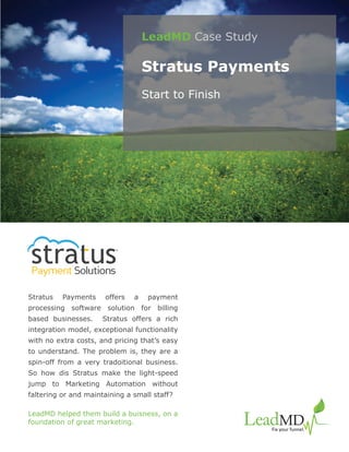 LeadMD Case Study

                                   Stratus Payments
                                   Start to Finish




                         TM




Payment Solutions

Stratus   Payments    offers   a    payment
processing software solution for billing
based businesses.     Stratus offers a rich
integration model, exceptional functionality
with no extra costs, and pricing that’s easy
to understand. The problem is, they are a
spin-off from a very tradoitional business.
So how dis Stratus make the light-speed
jump to Marketing Automation without
faltering or and maintaining a small staff?

LeadMD helped them build a buisness, on a
foundation of great marketing.
 