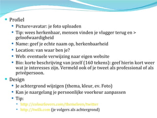 Profiel Picture=avatar: je foto uploaden Tip: wees herkenbaar, mensen vinden je vlugger terug en > geloofwaardigheid Name: geef je echte naam op, herkenbaarheid Location: van waar ben je? Web: eventuele verwijzing naar eigen website Bio: korte beschrijving van jezelf (160 tekens): geef hierin kort weer wat je interesses zijn. Vermeld ook of je tweet als professional of als privépersoon. Design Je achtergrond wijzigen (thema, kleur, ev. Foto) Kan je naargelang je persoonlijke voorkeur aanpassen Tip:  http://colourlovers.com/themeleon/twitter   http://twilk.com  (je volgers als achtergrond) 
