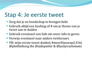 Stap 4: Je eerste tweet Zorg dat je en boodschap te brengen hebt Gebruik altijd een hashtag of # om je thema van je tweet aan te duiden Gebruik eventueel een link om meer info te geven Verwijs eventueel naar andere twitteraars VB: mijn eerste tweet dankzij #meerblauwop2.0 bij @plotlimburg thx @sjdeputter & @jackyvastemans 