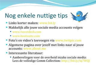 Nog enkele nuttige tips Links korter maken:  www.bit.ly   Makkelijk alle jouw sociale media accounts volgen www.tweetdeck.com   www.hootsuite.com   Foto’s en video’s toevoegen via  www.twitpic.com   Algemene pagina over jezelf met links naar al jouw accounts:  www.about.me   Interessante literatuur: Aanbevelingen voor de overheid inzake sociale media: Lees de volledige Comm Collection:  http://bit.ly/lq7WQJ 