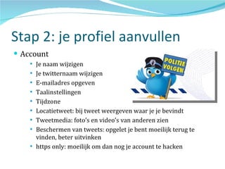 Stap 2: je profiel aanvullen Account Je naam wijzigen Je twitternaam wijzigen E-mailadres opgeven Taalinstellingen Tijdzone Locatietweet: bij tweet weergeven waar je je bevindt Tweetmedia: foto’s en video’s van anderen zien  Beschermen van tweets: opgelet je bent moeilijk terug te vinden, beter uitvinken https only: moeilijk om dan nog je account te hacken 