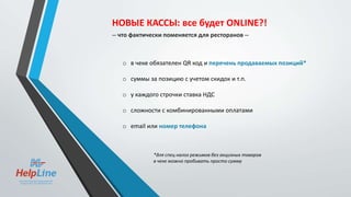 o в чеке обязателен QR код и перечень продаваемых позиций*
o суммы за позицию с учетом скидок и т.п.
o у каждого строчки ставка НДС
o сложности с комбинированными оплатами
o email или номер телефона
*для спец налог режимов без акцизных товаров
в чеке можно пробивать просто сумму
НОВЫЕ КАССЫ: все будет ONLINE?!
-- что фактически поменяется для ресторанов --
 