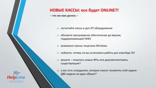 o сосчитайте кассы и доп ИТ оборудование
o обновите программное обеспечение до версии,
поддерживающей 54ФЗ
o возможно нужны лицензии Windows
o поймите, готовы ли вы остановить работу для апргейда ПО
o решите – покупать новые ФРы или доукомплектовать
существующие?
o у вас есть сотрудники, которые смогут посвятить этой задаче
ДВЕ недели на один объект?
НОВЫЕ КАССЫ: все будет ONLINE?!
-- что же нам делать --
 