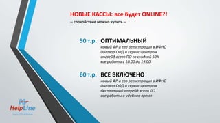 50 т.р. ОПТИМАЛЬНЫЙ
новый ФР и его регистрация в ИФНС
договор ОФД и сервис центром
апгрейд всего ПО со скидкой 50%
все работы с 10.00 до 19.00
60 т.р. ВСЕ ВКЛЮЧЕНО
новый ФР и его регистрация в ИФНС
договор ОФД и сервис центром
бесплатный апгрейд всего ПО
все работы в удобное время
НОВЫЕ КАССЫ: все будет ONLINE?!
-- спокойствие можно купить --
 