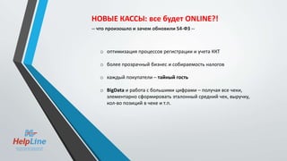 o оптимизация процессов регистрации и учета ККТ
o более прозрачный бизнес и собираемость налогов
o каждый покупатели – тайный гость
o BigData и работа с большими цифрами – получая все чеки,
элементарно сформировать эталонный средний чек, выручку,
кол-во позиций в чеке и т.п.
НОВЫЕ КАССЫ: все будет ONLINE?!
-- что произошло и зачем обновили 54-ФЗ --
 