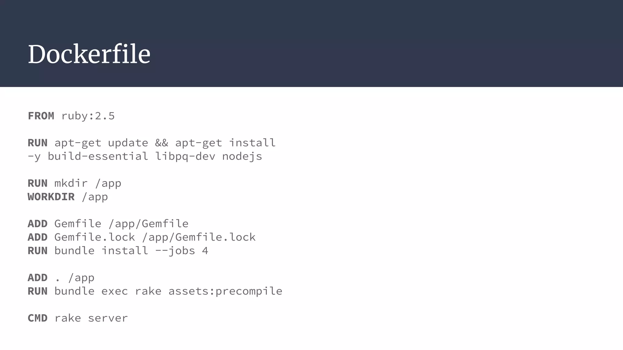 Dockerfile
FROM ruby:2.5
RUN apt-get update && apt-get install
-y build-essential libpq-dev nodejs
RUN mkdir /app
WORKDIR /app
ADD Gemfile /app/Gemfile
ADD Gemfile.lock /app/Gemfile.lock
RUN bundle install --jobs 4
ADD . /app
RUN bundle exec rake assets:precompile
CMD rake server
 