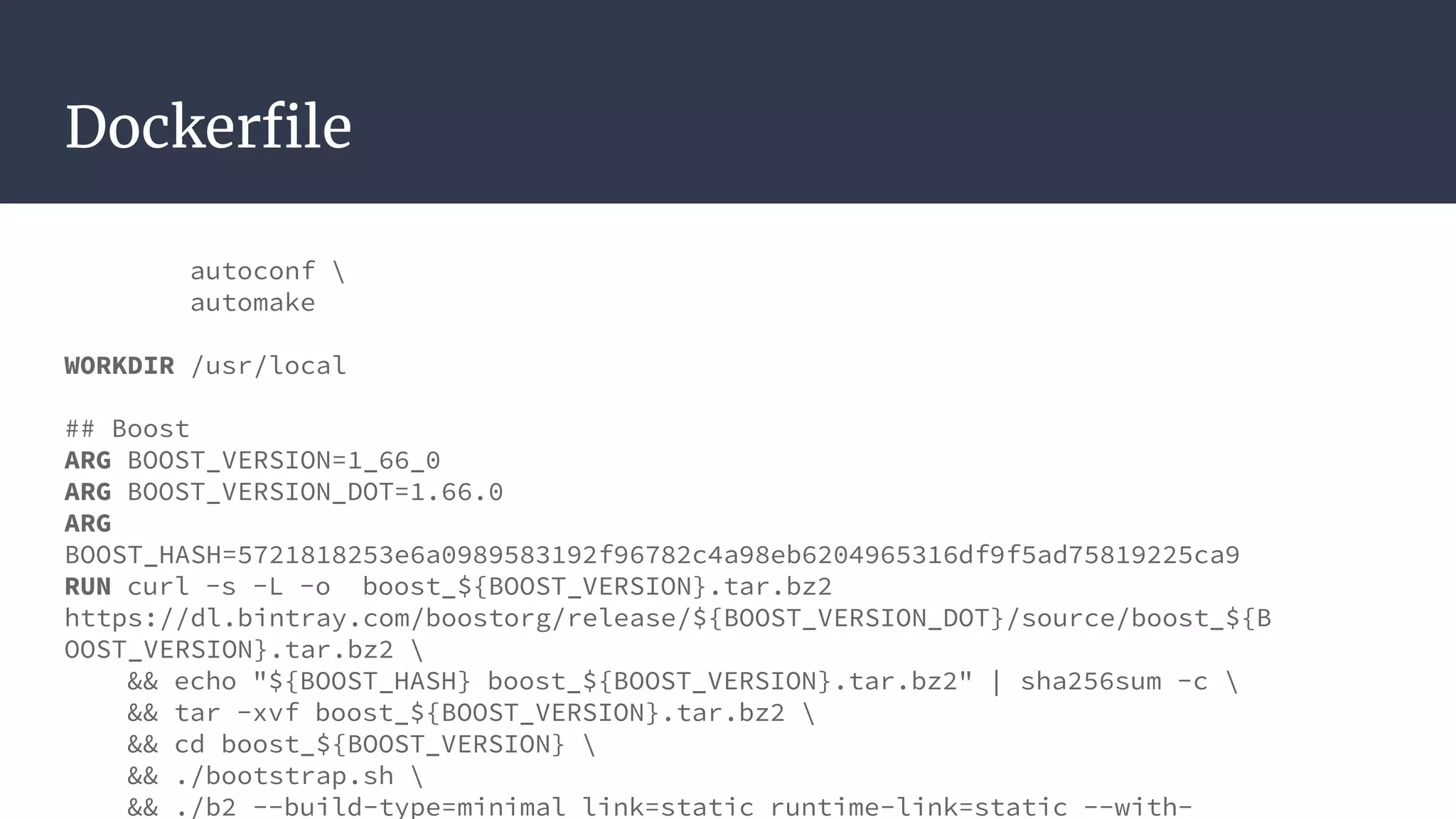 Dockerfile
autoconf 
automake
WORKDIR /usr/local
## Boost
ARG BOOST_VERSION=1_66_0
ARG BOOST_VERSION_DOT=1.66.0
ARG
BOOST_HASH=5721818253e6a0989583192f96782c4a98eb6204965316df9f5ad75819225ca9
RUN curl -s -L -o boost_${BOOST_VERSION}.tar.bz2
https://dl.bintray.com/boostorg/release/${BOOST_VERSION_DOT}/source/boost_${B
OOST_VERSION}.tar.bz2 
&& echo "${BOOST_HASH} boost_${BOOST_VERSION}.tar.bz2" | sha256sum -c 
&& tar -xvf boost_${BOOST_VERSION}.tar.bz2 
&& cd boost_${BOOST_VERSION} 
&& ./bootstrap.sh 
&& ./b2 --build-type=minimal link=static runtime-link=static --with-
 