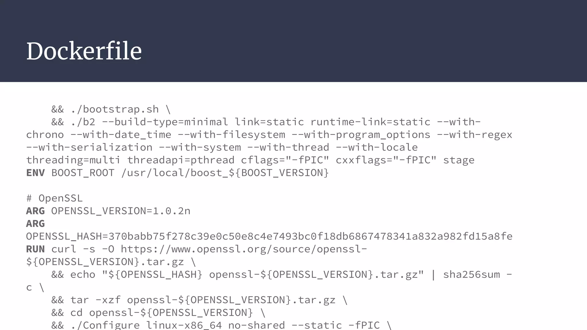 Dockerfile
&& ./bootstrap.sh 
&& ./b2 --build-type=minimal link=static runtime-link=static --with-
chrono --with-date_time --with-filesystem --with-program_options --with-regex
--with-serialization --with-system --with-thread --with-locale
threading=multi threadapi=pthread cflags="-fPIC" cxxflags="-fPIC" stage
ENV BOOST_ROOT /usr/local/boost_${BOOST_VERSION}
# OpenSSL
ARG OPENSSL_VERSION=1.0.2n
ARG
OPENSSL_HASH=370babb75f278c39e0c50e8c4e7493bc0f18db6867478341a832a982fd15a8fe
RUN curl -s -O https://www.openssl.org/source/openssl-
${OPENSSL_VERSION}.tar.gz 
&& echo "${OPENSSL_HASH} openssl-${OPENSSL_VERSION}.tar.gz" | sha256sum -
c 
&& tar -xzf openssl-${OPENSSL_VERSION}.tar.gz 
&& cd openssl-${OPENSSL_VERSION} 
&& ./Configure linux-x86_64 no-shared --static -fPIC 
 