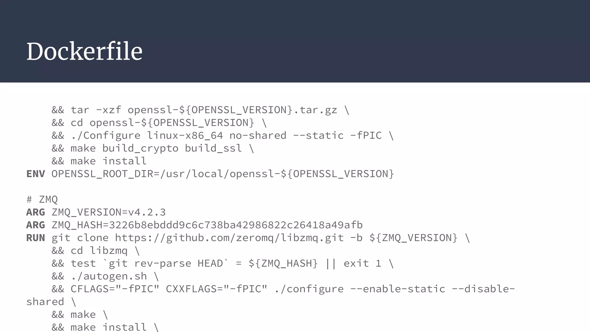 Dockerfile
&& tar -xzf openssl-${OPENSSL_VERSION}.tar.gz 
&& cd openssl-${OPENSSL_VERSION} 
&& ./Configure linux-x86_64 no-shared --static -fPIC 
&& make build_crypto build_ssl 
&& make install
ENV OPENSSL_ROOT_DIR=/usr/local/openssl-${OPENSSL_VERSION}
# ZMQ
ARG ZMQ_VERSION=v4.2.3
ARG ZMQ_HASH=3226b8ebddd9c6c738ba42986822c26418a49afb
RUN git clone https://github.com/zeromq/libzmq.git -b ${ZMQ_VERSION} 
&& cd libzmq 
&& test `git rev-parse HEAD` = ${ZMQ_HASH} || exit 1 
&& ./autogen.sh 
&& CFLAGS="-fPIC" CXXFLAGS="-fPIC" ./configure --enable-static --disable-
shared 
&& make 
&& make install 
 