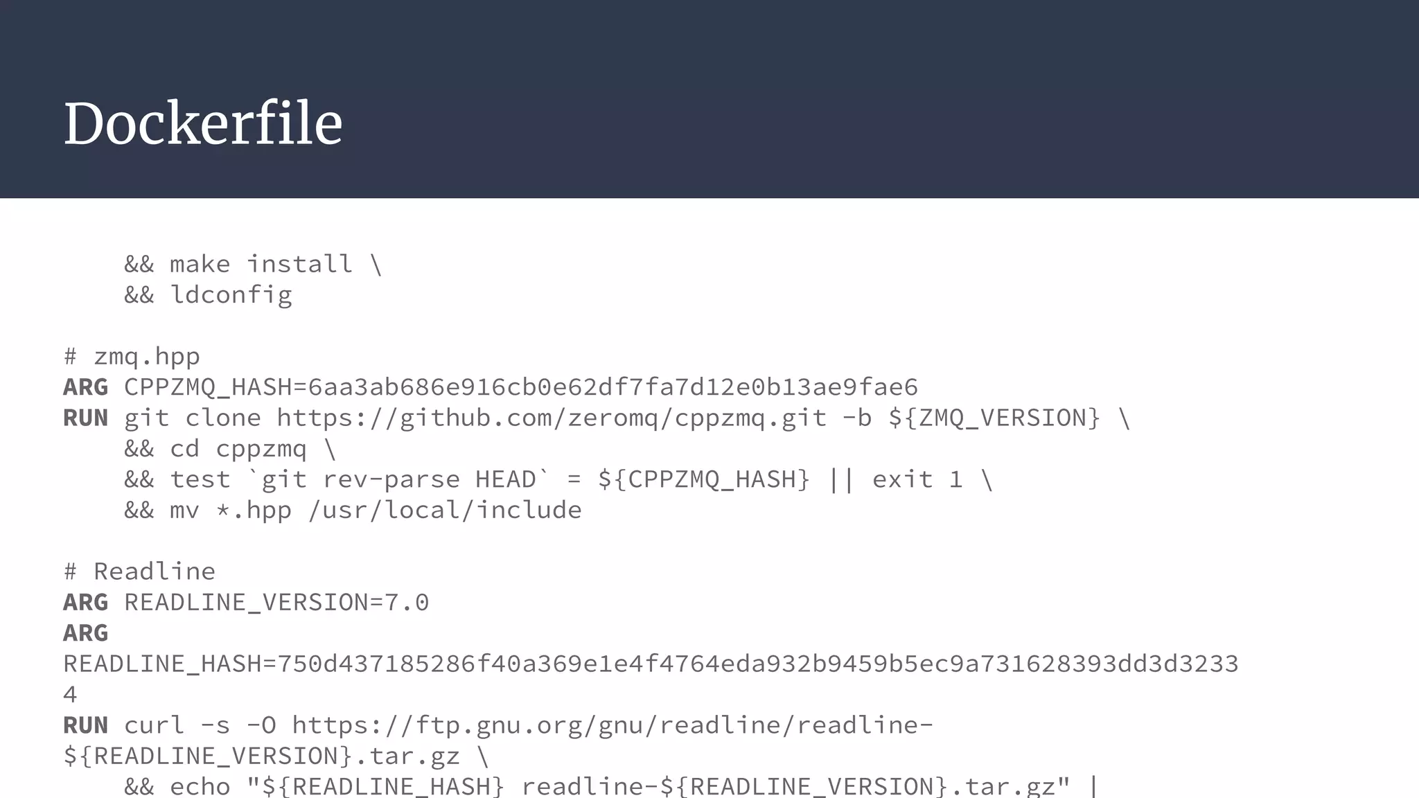 Dockerfile
&& make install 
&& ldconfig
# zmq.hpp
ARG CPPZMQ_HASH=6aa3ab686e916cb0e62df7fa7d12e0b13ae9fae6
RUN git clone https://github.com/zeromq/cppzmq.git -b ${ZMQ_VERSION} 
&& cd cppzmq 
&& test `git rev-parse HEAD` = ${CPPZMQ_HASH} || exit 1 
&& mv *.hpp /usr/local/include
# Readline
ARG READLINE_VERSION=7.0
ARG
READLINE_HASH=750d437185286f40a369e1e4f4764eda932b9459b5ec9a731628393dd3d3233
4
RUN curl -s -O https://ftp.gnu.org/gnu/readline/readline-
${READLINE_VERSION}.tar.gz 
&& echo "${READLINE_HASH} readline-${READLINE_VERSION}.tar.gz" |
 